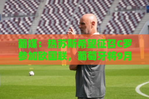 葡媒：热苏斯希望征召C罗参加欧国联，葡萄牙将9月24日对阵威尔士