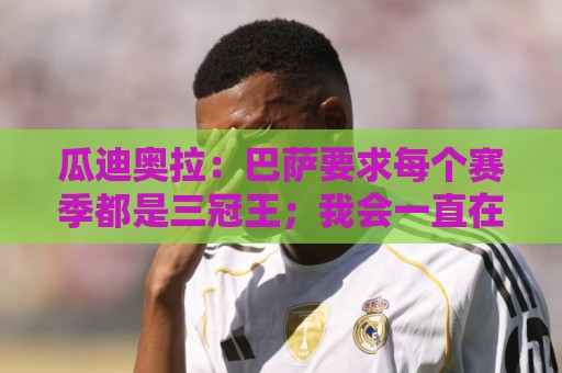 瓜迪奥拉:巴萨要求每个赛季都是三冠王;我会一直在幕后支持曼城 瓜迪奥拉:巴萨要求每个赛季都是三冠王;我会一直在幕后支持曼城