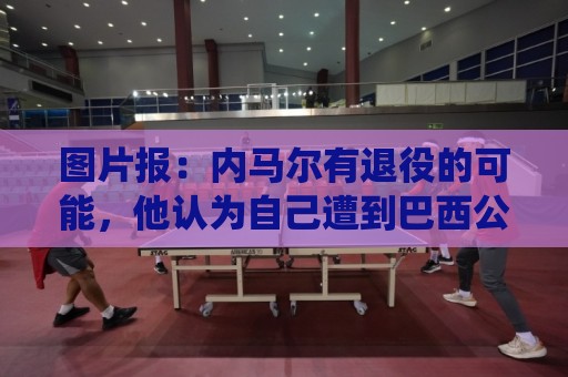 图片报：内马尔有退役的可能，他认为自己遭到巴西公众不公平对待