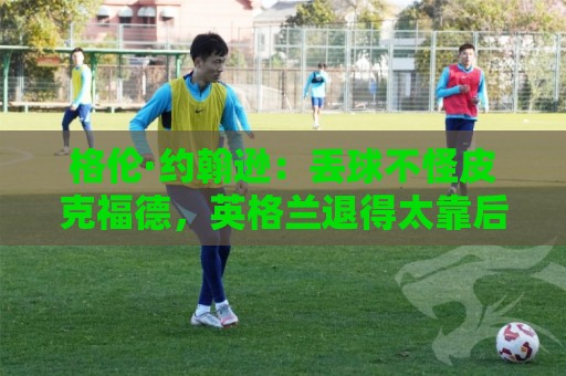 格伦·约翰逊:丢球不怪皮克福德,英格兰退得太靠后给了恩佐机会 格伦·约翰逊:丢球不怪皮克福德,英格兰退得太靠后给了恩佐机会