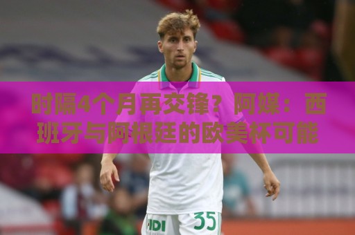 时隔4个月再交锋？阿媒：西班牙与阿根廷的欧美杯可能在11月举行