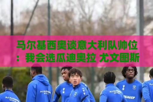 马尔基西奥谈意大利队帅位:我会选瓜迪奥拉 尤文图斯仍需时间 马尔基西奥谈意大利队帅位:我会选瓜迪奥拉 尤文图斯仍需时间