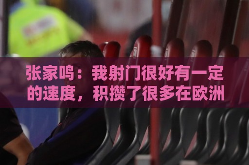 张家鸣:我射门很好有一定的速度,积攒了很多在欧洲比赛的经验 张家鸣:我射门很好有一定的速度,积攒了很多在欧洲比赛的经验