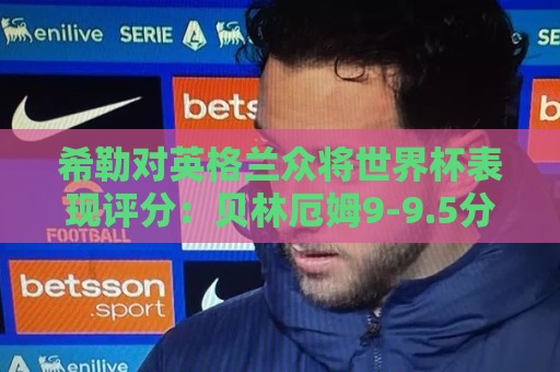 希勒对英格兰众将世界杯表现评分：贝林厄姆9-9.5分，凯恩9分