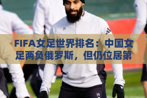 FIFA女足世界排名：中国女足两负俄罗斯，但仍位居第16位
