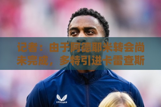 记者:由于阿德耶米转会尚未完成,多特引进卡雷查斯受阻 记者:由于阿德耶米转会尚未完成,多特引进卡雷查斯受阻