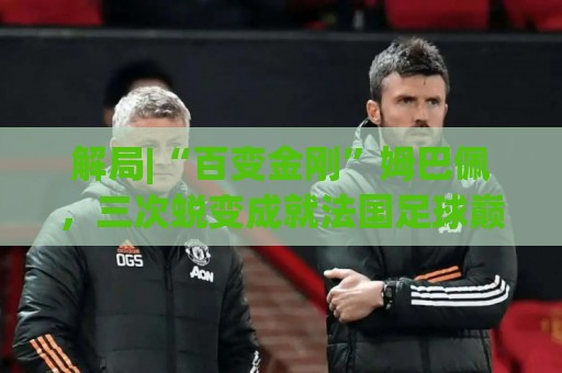 解局|“百变金刚”姆巴佩，三次蜕变成就法国足球巅峰岁月