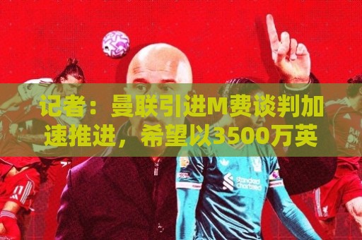 记者:曼联引进M费谈判加速推进,希望以3500万英镑价格达成交易 记者:曼联引进M费谈判加速推进,希望以3500万英镑价格达成交易