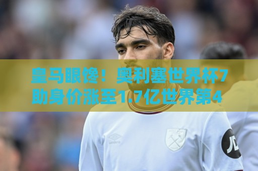 皇马眼馋！奥利塞世界杯7助身价涨至1.7亿世界第4 拜仁仅花5300万