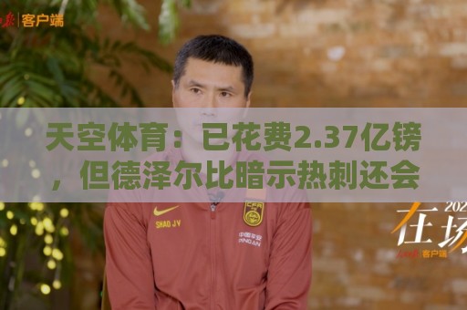 天空体育：已花费2.37亿镑，但德泽尔比暗示热刺还会迎来更多新援