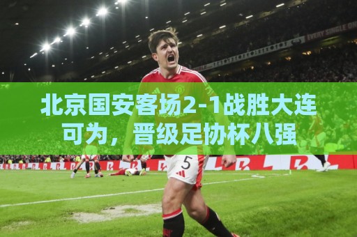 北京国安客场2-1战胜大连可为，晋级足协杯八强