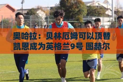 奥哈拉:贝林厄姆可以顶替凯恩成为英格兰9号 图赫尔应围绕他建队 奥哈拉:贝林厄姆可以顶替凯恩成为英格兰9号 图赫尔应围绕他建队