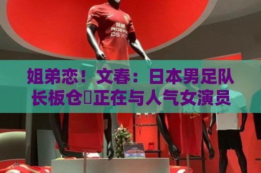 姐弟恋！文春：日本男足队长板仓滉正在与人气女演员川口春奈交往