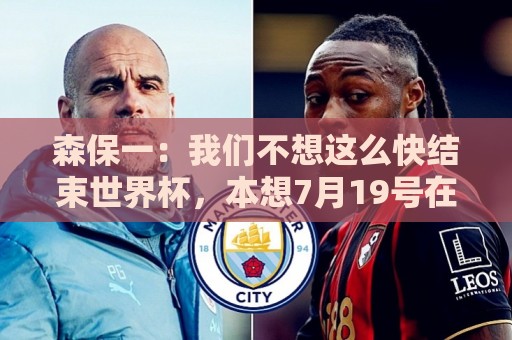 森保一：我们不想这么快结束世界杯，本想7月19号在决赛地作汇报