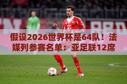 假设2026世界杯是64队！法媒列参赛名单：亚足联12席仍无中国男足