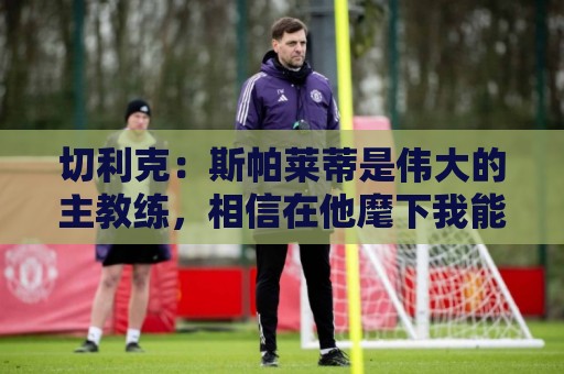 切利克：斯帕莱蒂是伟大的主教练，相信在他麾下我能表现出色