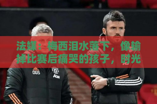 法媒：梅西泪水落下，像输掉比赛后痛哭的孩子，时光仿佛从未改变