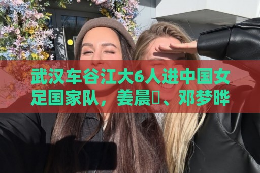 武汉车谷江大6人进中国女足国家队,姜晨璟、邓梦晔首次入选 武汉车谷江大6人进中国女足国家队,姜晨璟、邓梦晔首次入选