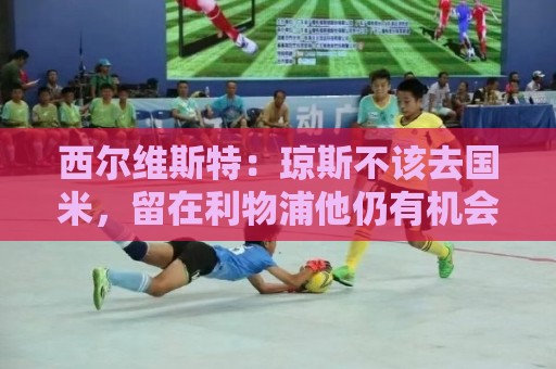 西尔维斯特:琼斯不该去国米,留在利物浦他仍有机会 西尔维斯特:琼斯不该去国米,留在利物浦他仍有机会