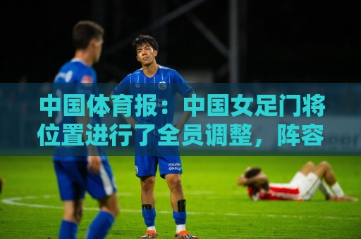 中国体育报：中国女足门将位置进行了全员调整，阵容老中青结合