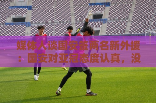 媒体人谈国安签两名新外援:国安对亚冠态度认真,没选择逃避放弃 媒体人谈国安签两名新外援:国安对亚冠态度认真,没选择逃避放弃