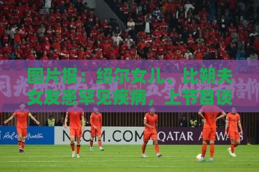 图片报:绍尔女儿、比朔夫女友患罕见疾病,上节目谈及患病时落泪 图片报:绍尔女儿、比朔夫女友患罕见疾病,上节目谈及患病时落泪