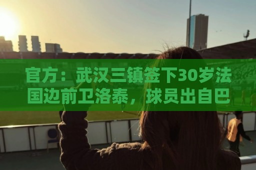 官方:武汉三镇签下30岁法国边前卫洛泰,球员出自巴黎青训体系 官方:武汉三镇签下30岁法国边前卫洛泰,球员出自巴黎青训体系