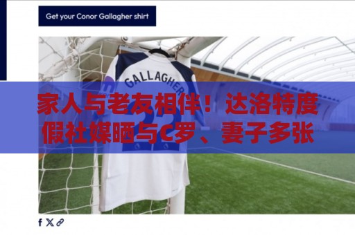 家人与老友相伴！达洛特度假社媒晒与C罗、妻子多张合照♥️