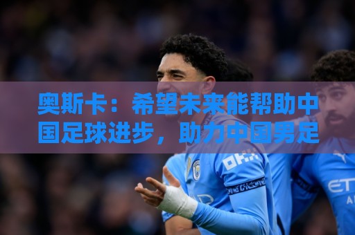 奥斯卡：希望未来能帮助中国足球进步，助力中国男足重返世界杯