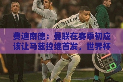 费迪南德:曼联在赛季初应该让马兹拉维首发,世界杯会让他提升 费迪南德:曼联在赛季初应该让马兹拉维首发,世界杯会让他提升