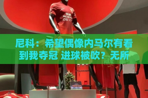 尼科：希望偶像内马尔有看到我夺冠 进球被吹？无所谓，我们赢了