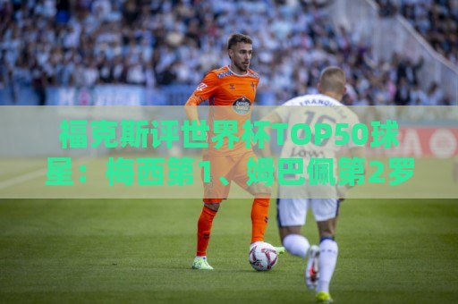福克斯评世界杯TOP50球星:梅西第1、姆巴佩第2罗德里第7,无C罗 福克斯评世界杯TOP50球星:梅西第1、姆巴佩第2罗德里第7,无C罗