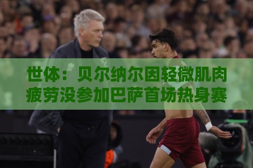 世体:贝尔纳尔因轻微肌肉疲劳没参加巴萨首场热身赛,但并无大碍 世体:贝尔纳尔因轻微肌肉疲劳没参加巴萨首场热身赛,但并无大碍