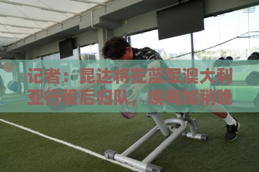 记者：昆达将在蓝军澳大利亚行程后归队，埃梅加稍晚参加季前训练
