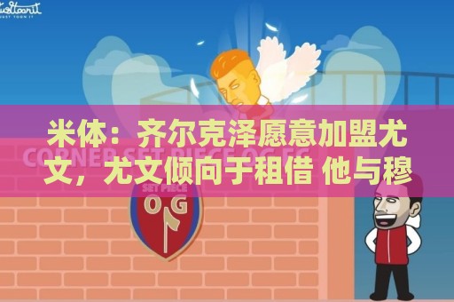 米体：齐尔克泽愿意加盟尤文，尤文倾向于租借 他与穆阿尼能共存