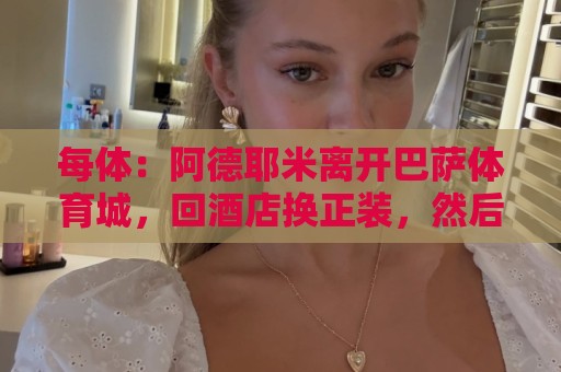每体：阿德耶米离开巴萨体育城，回酒店换正装，然后去办公室签约