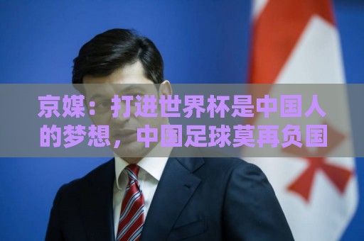 京媒：打进世界杯是中国人的梦想，中国足球莫再负国家之托