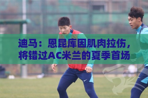 迪马：恩昆库因肌肉拉伤，将错过AC米兰的夏季首场热身赛