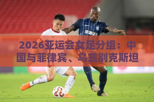 2026亚运会女足分组:中国与菲律宾、乌兹别克斯坦、中国香港同组 2026亚运会女足分组:中国与菲律宾、乌兹别克斯坦、中国香港同组