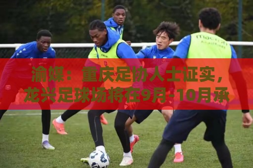渝媒:重庆足协人士证实,龙兴足球场将在9月-10月承办国足邀请赛 渝媒:重庆足协人士证实,龙兴足球场将在9月-10月承办国足邀请赛