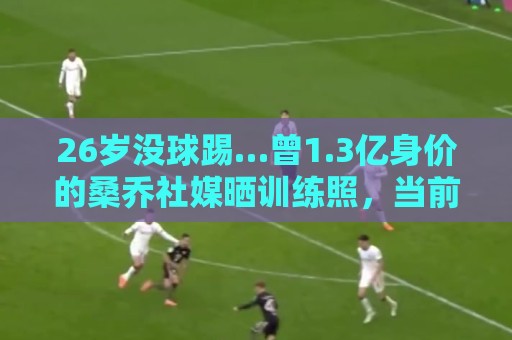 26岁没球踢…曾1.3亿身价的桑乔社媒晒训练照，当前无合同+无下家