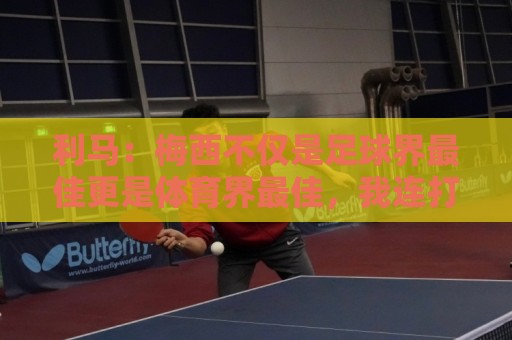 利马：梅西不仅是足球界最佳更是体育界最佳，我连打牌都赢不了他