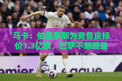 马卡:伯恩茅斯为克鲁皮标价1.3亿欧,巴萨不愿砸重金 马卡:伯恩茅斯为克鲁皮标价1.3亿欧,巴萨不愿砸重金