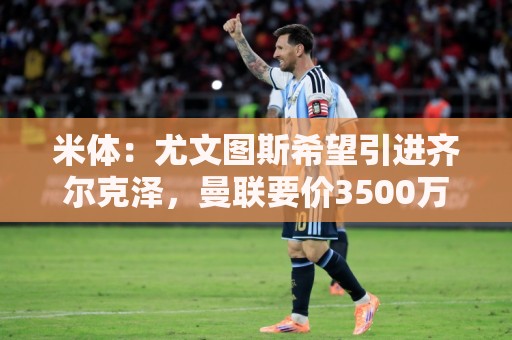 米体：尤文图斯希望引进齐尔克泽，曼联要价3500万欧-4000万欧
