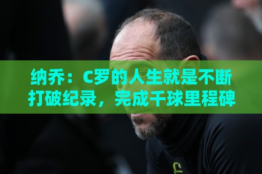 纳乔:C罗的人生就是不断打破纪录,完成千球里程碑前他绝不会停 纳乔:C罗的人生就是不断打破纪录,完成千球里程碑前他绝不会停
