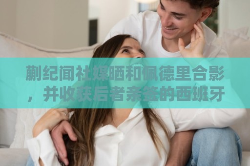 蒯纪闻社媒晒和佩德里合影,并收获后者亲签的西班牙队球衣 蒯纪闻社媒晒和佩德里合影,并收获后者亲签的西班牙队球衣