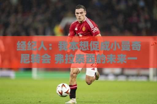经纪人：我本想促成小曼奇尼转会 弗拉泰西的未来一切皆有可能