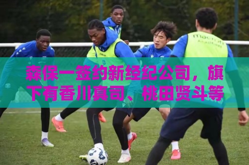 森保一签约新经纪公司,旗下有香川真司、桃田贤斗等知名运动员 森保一签约新经纪公司,旗下有香川真司、桃田贤斗等知名运动员