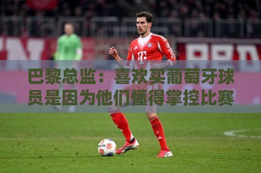 巴黎总监：喜欢买葡萄牙球员是因为他们懂得掌控比赛