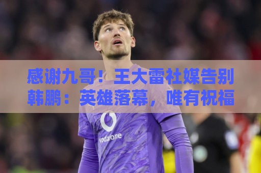 感谢九哥！王大雷社媒告别韩鹏：英雄落幕，唯有祝福